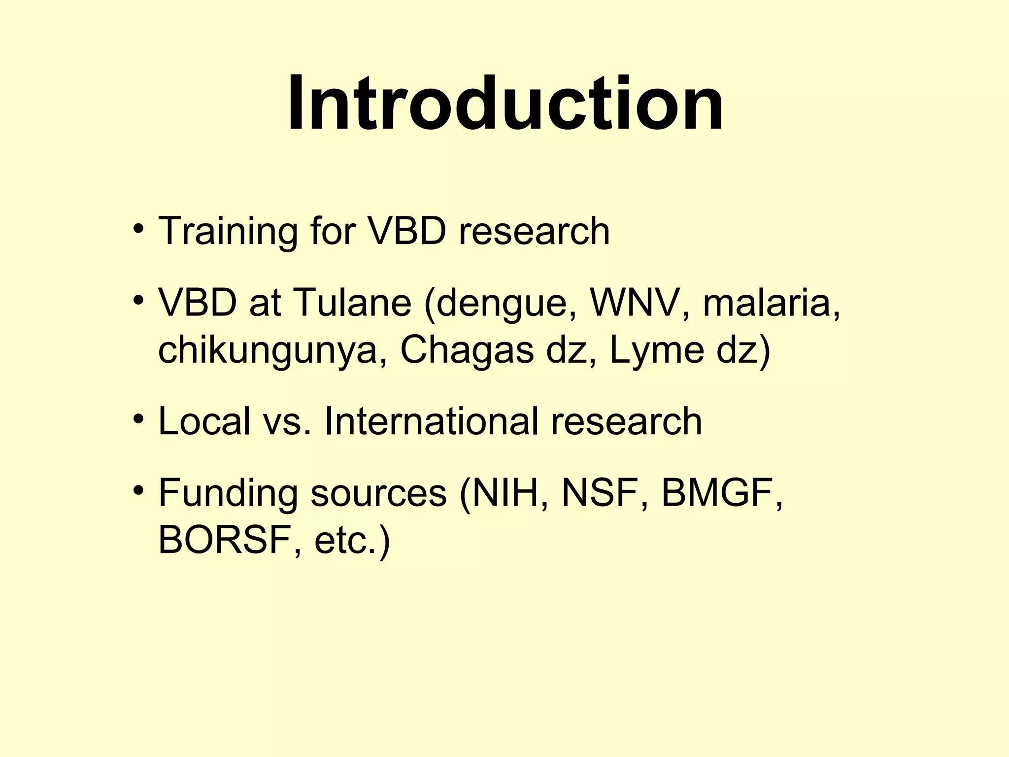 Introduction
• Training for VBD research
• VBD at Tulane (dengue, WNV, malaria,
chikungunya, Chagas dz, Lyme dz)
• Local vs. International research
• Funding sources (NIH, NSF, BMGF,
BORSF, etc.)

 