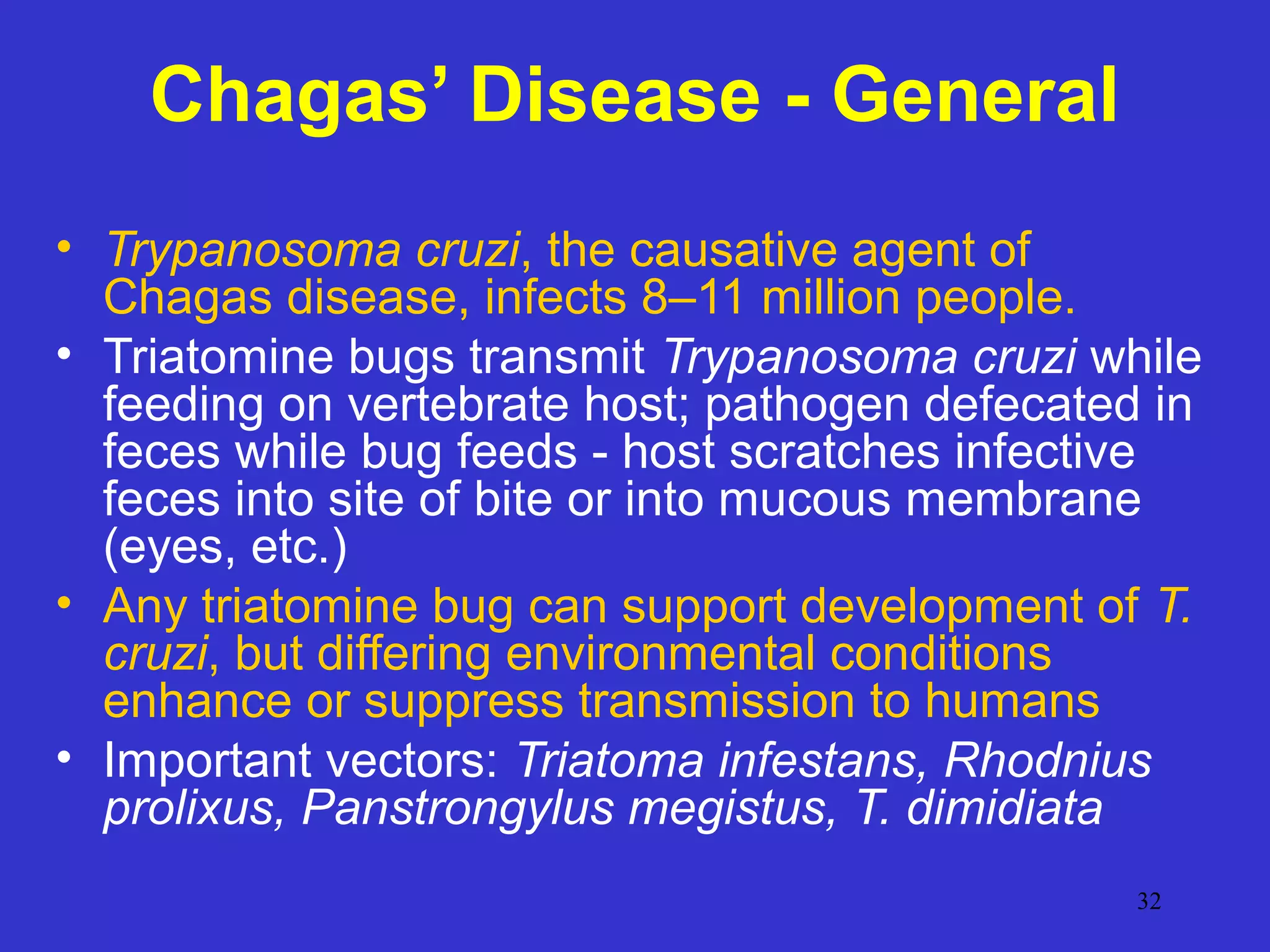 Chagas’ Disease - General
• Trypanosoma cruzi, the causative agent of
Chagas disease, infects 8–11 million people.
• Triatomine bugs transmit Trypanosoma cruzi while
feeding on vertebrate host; pathogen defecated in
feces while bug feeds - host scratches infective
feces into site of bite or into mucous membrane
(eyes, etc.)
• Any triatomine bug can support development of T.
cruzi, but differing environmental conditions
enhance or suppress transmission to humans
• Important vectors: Triatoma infestans, Rhodnius
prolixus, Panstrongylus megistus, T. dimidiata
32

 