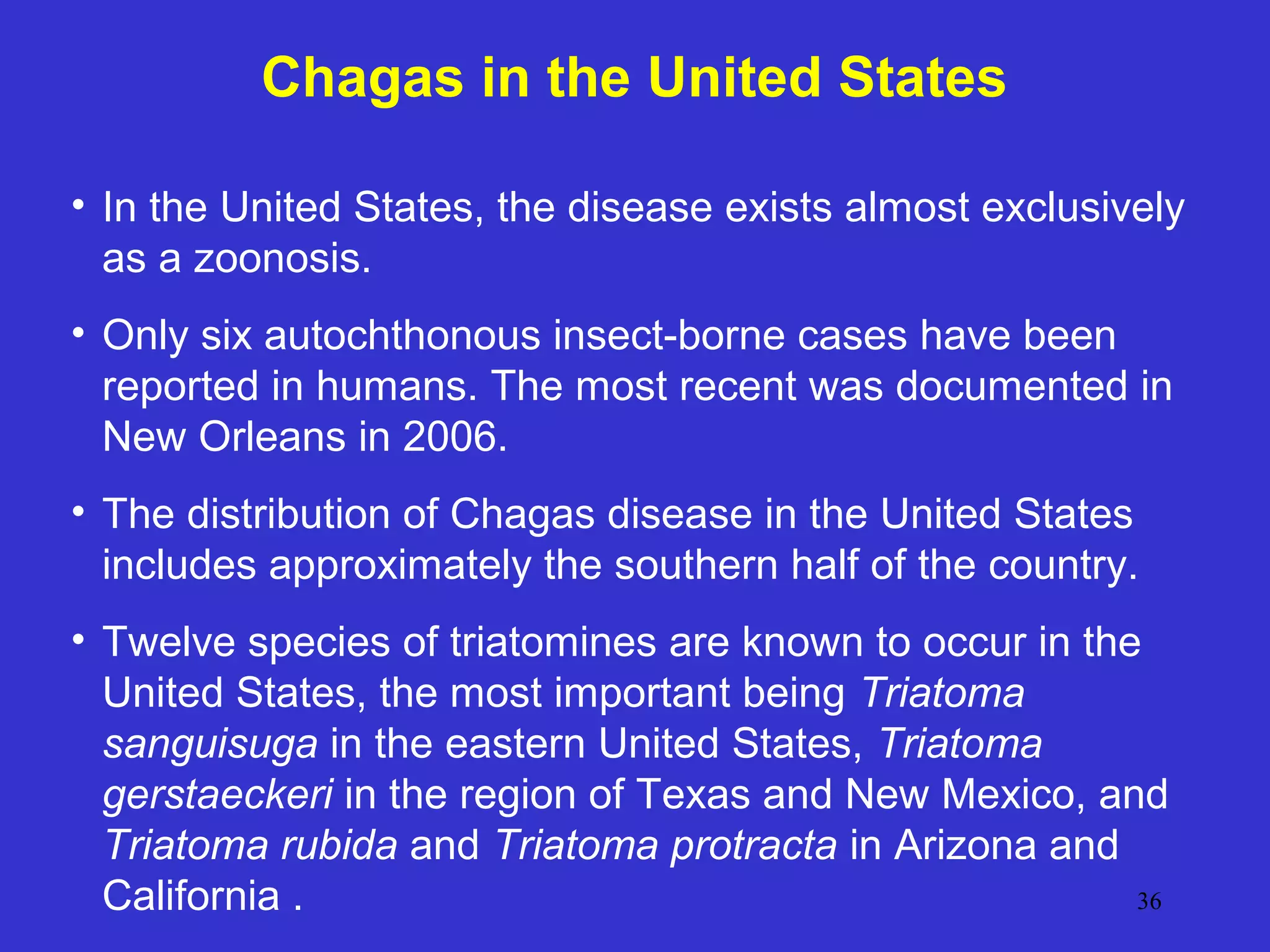 Chagas in the United States
• In the United States, the disease exists almost exclusively
as a zoonosis.
• Only six autochthonous insect-borne cases have been
reported in humans. The most recent was documented in
New Orleans in 2006.
• The distribution of Chagas disease in the United States
includes approximately the southern half of the country.
• Twelve species of triatomines are known to occur in the
United States, the most important being Triatoma
sanguisuga in the eastern United States, Triatoma
gerstaeckeri in the region of Texas and New Mexico, and
Triatoma rubida and Triatoma protracta in Arizona and
36
California .

 