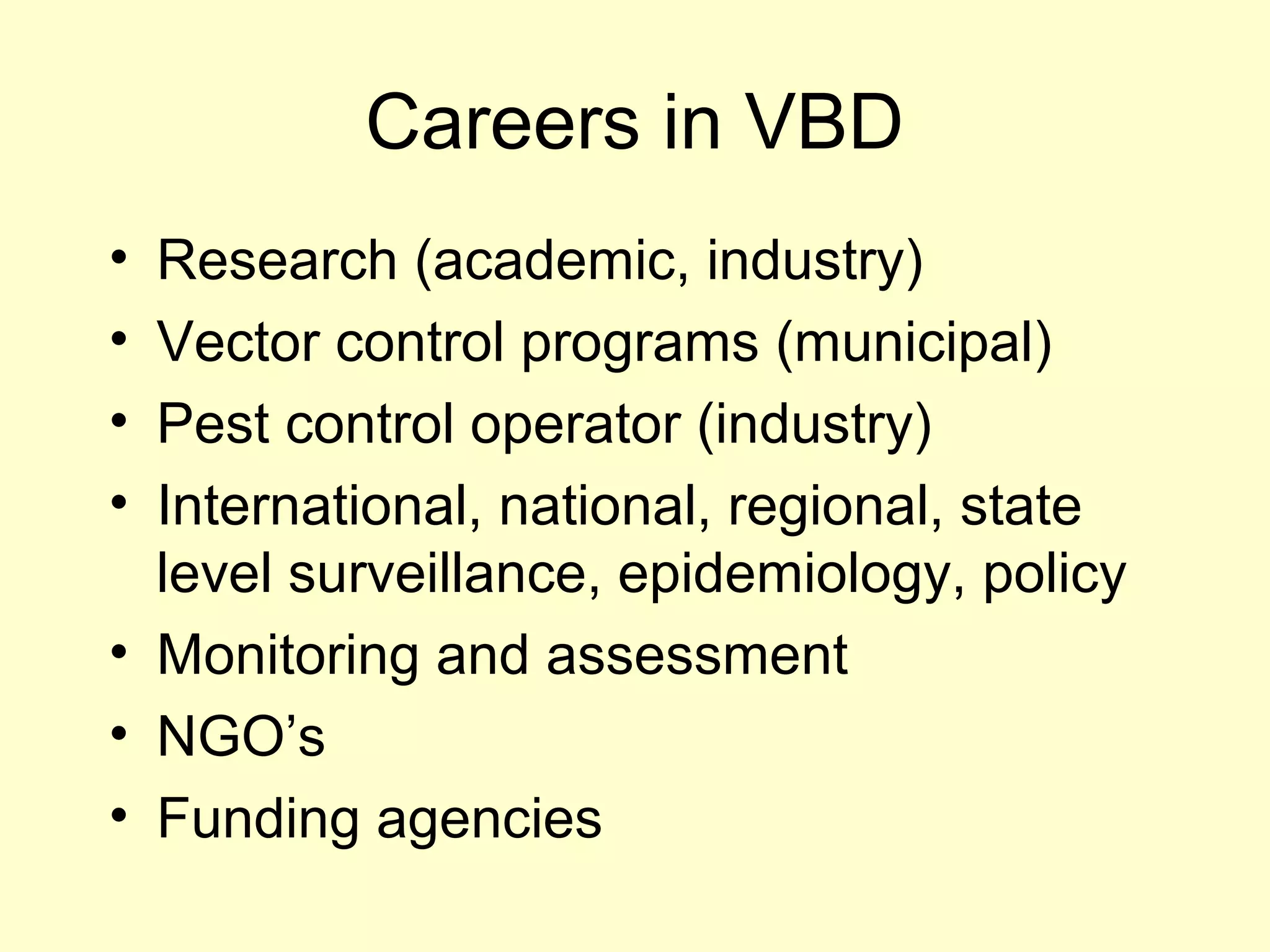 Careers in VBD
•
•
•
•

Research (academic, industry)
Vector control programs (municipal)
Pest control operator (industry)
International, national, regional, state
level surveillance, epidemiology, policy
• Monitoring and assessment
• NGO’s
• Funding agencies

 