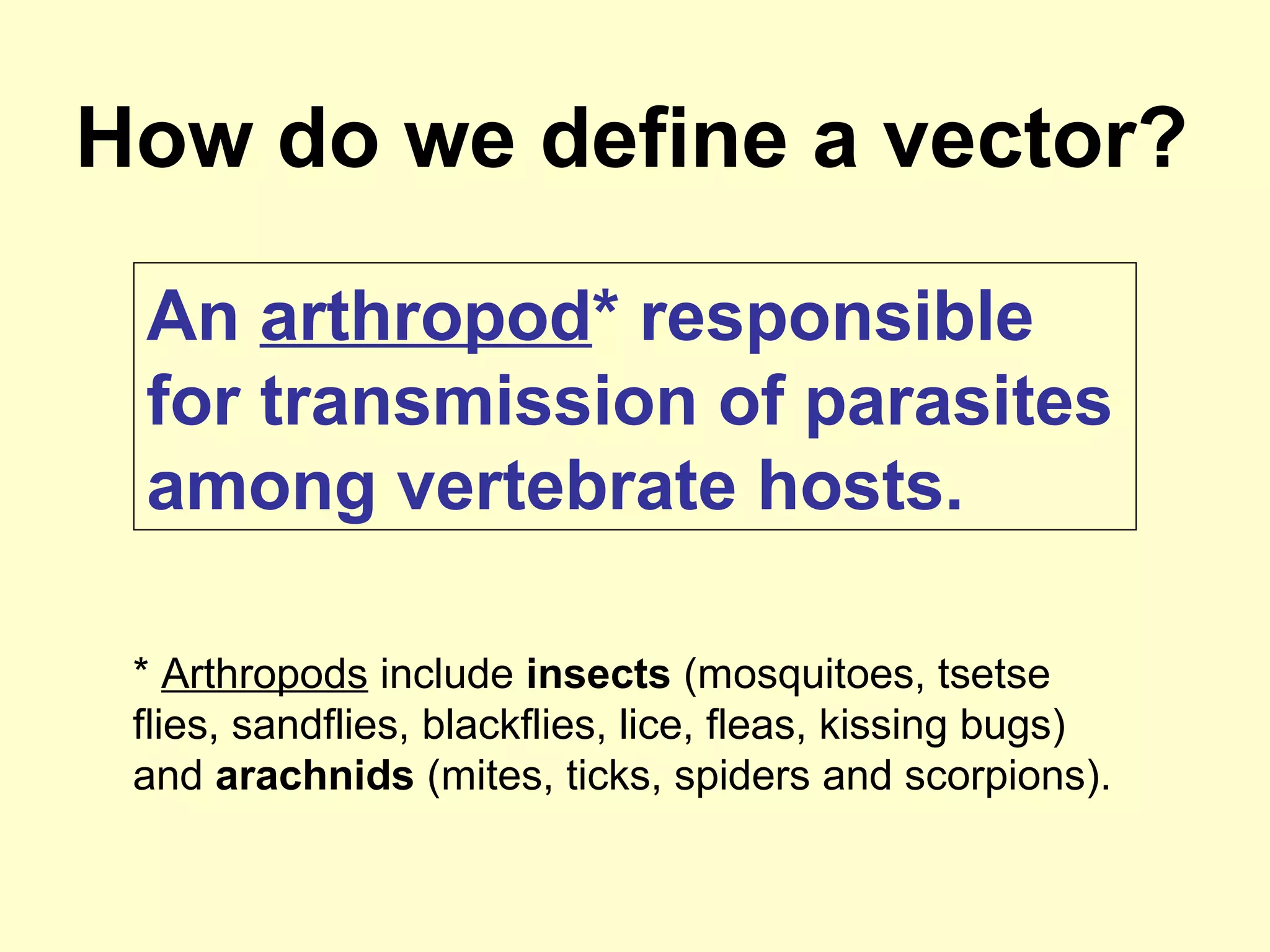 How do we define a vector?
An arthropod* responsible
for transmission of parasites
among vertebrate hosts.
* Arthropods include insects (mosquitoes, tsetse
flies, sandflies, blackflies, lice, fleas, kissing bugs)
and arachnids (mites, ticks, spiders and scorpions).

 