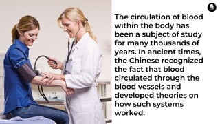 The circulation of blood
within the body has
been a subject of study
for many thousands of
years. In ancient times,
the Chinese recognized
the fact that blood
circulated through the
blood vessels and
developed theories on
how such systems
worked.
 