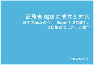 総務省 SPI の成立と対応
日本 Android の会 「 Android と HTML5 」
全国縦断セミナー in 熊本
2013/9/8( 日 )
 