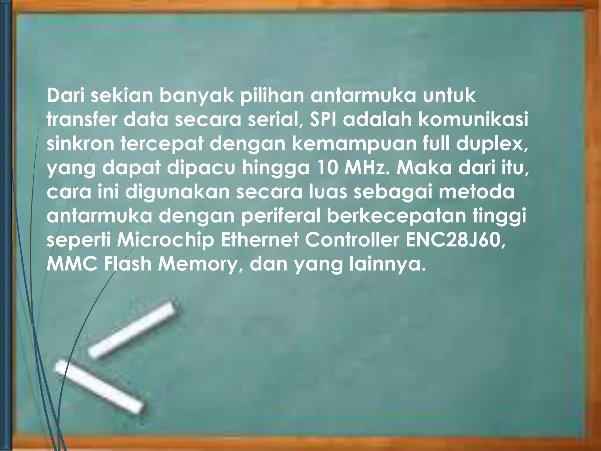 Dari sekian banyak pilihan antarmuka untuk 
transfer data secara serial, SPI adalah komunikasi 
sinkron tercepat dengan kemampuan full duplex, 
yang dapat dipacu hingga 10 MHz. Maka dari itu, 
cara ini digunakan secara luas sebagai metoda 
antarmuka dengan periferal berkecepatan tinggi 
seperti Microchip Ethernet Controller ENC28J60, 
MMC Flash Memory, dan yang lainnya. 
 