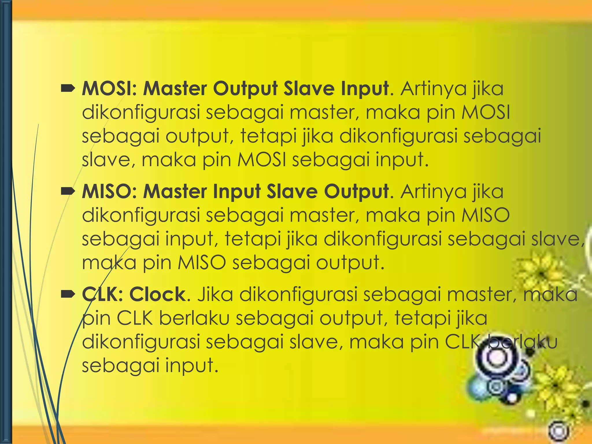  MOSI: Master Output Slave Input. Artinya jika 
dikonfigurasi sebagai master, maka pin MOSI 
sebagai output, tetapi jika dikonfigurasi sebagai 
slave, maka pin MOSI sebagai input. 
 MISO: Master Input Slave Output. Artinya jika 
dikonfigurasi sebagai master, maka pin MISO 
sebagai input, tetapi jika dikonfigurasi sebagai slave, 
maka pin MISO sebagai output. 
 CLK: Clock. Jika dikonfigurasi sebagai master, maka 
pin CLK berlaku sebagai output, tetapi jika 
dikonfigurasi sebagai slave, maka pin CLK berlaku 
sebagai input. 
 