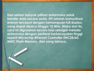Dari sekian banyak pilihan antarmuka untuk 
transfer data secara serial, SPI adalah komunikasi 
sinkron tercepat dengan kemampuan full duplex, 
yang dapat dipacu hingga 10 MHz. Maka dari itu, 
cara ini digunakan secara luas sebagai metoda 
antarmuka dengan periferal berkecepatan tinggi 
seperti Microchip Ethernet Controller ENC28J60, 
MMC Flash Memory, dan yang lainnya. 
 