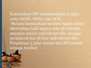 Komunikasi SPI membutuhkan 3 jalur, 
yaitu MOSI, MISO, dan SCK. 
Melalui komunikasi ini data dapat saling 
dikirimkan baik antara mikrokontroller 
maupun antara mikrokontroller dengan 
peripheral lain di luar mikrokontroller. 
Penjelasan 3 jalur utama dari SPI adalah 
sebagai berikut: 
 