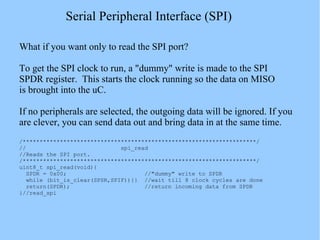Serial Peripheral Interface (SPI)
What if you want only to read the SPI port?
To get the SPI clock to run, a "dummy" write is made to the SPI
SPDR register. This starts the clock running so the data on MISO
is brought into the uC.
If no peripherals are selected, the outgoing data will be ignored. If you
are clever, you can send data out and bring data in at the same time.
/*********************************************************************/
// spi_read
//Reads the SPI port.
/*********************************************************************/
uint8_t spi_read(void){
SPDR = 0x00; //"dummy" write to SPDR
while (bit_is_clear(SPSR,SPIF)){} //wait till 8 clock cycles are done
return(SPDR); //return incoming data from SPDR
}//read_spi
 