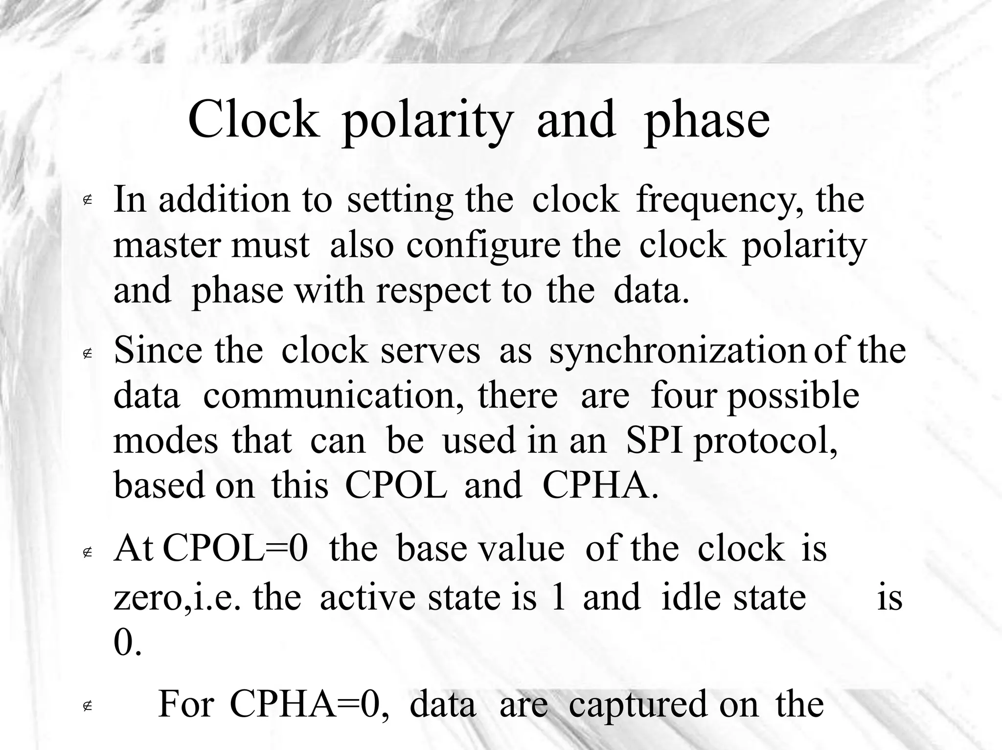 Clock polarity and phase
In addition to setting the clock frequency, the
master must also configure the clock polarity
and phase with respect to the data.
Since the clock serves as synchronizationof the
data communication, there are four possible
modes that can be used in an SPI protocol,
based on this CPOL and CPHA.
At CPOL=0 the base value of the clock is



zero,i.e. the active state is 1 and idle state
0.
For CPHA=0, data are captured on the
is

 