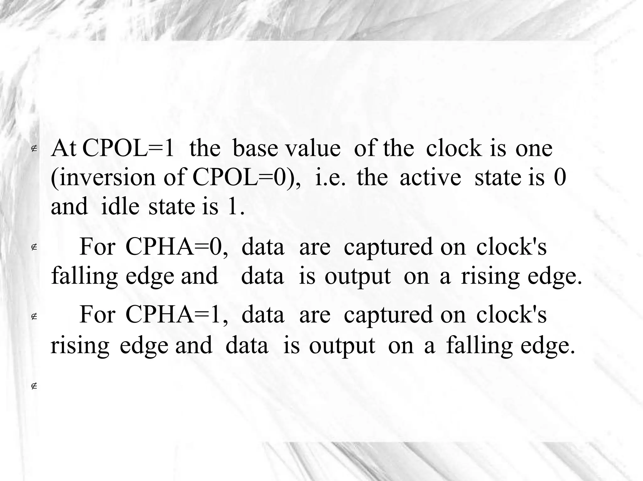 At CPOL=1 the base value of the clock is one
(inversion of CPOL=0), i.e. the active state is 0
and idle state is 1.

For
falling
For
CPHA=0,
edge and
CPHA=1,
data
data
data
are captured on clock's
is output on a rising edge.
are captured on clock's


rising edge and data is output on a falling edge.

 