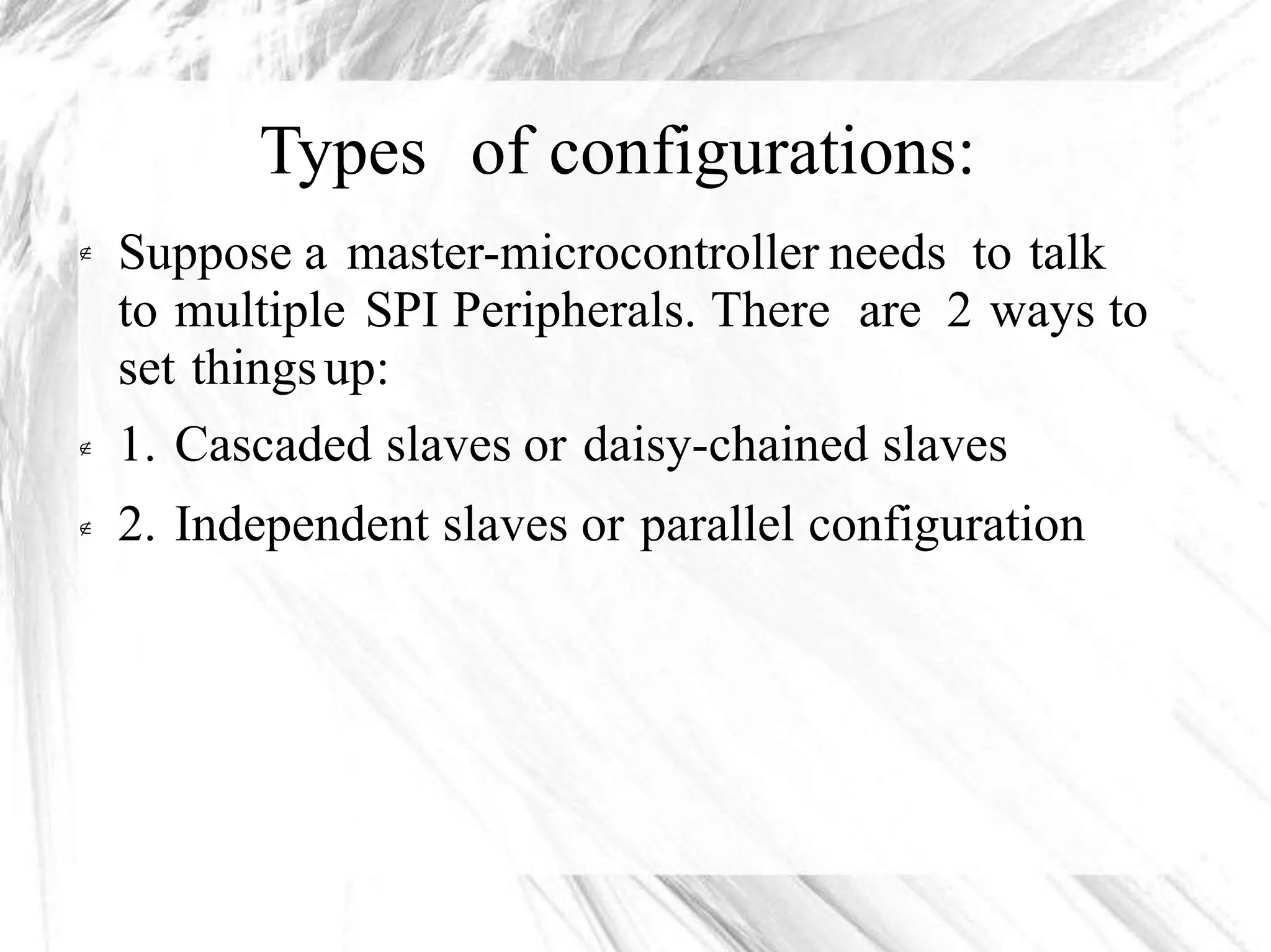 Types of configurations:
Suppose a master-microcontroller needs to talk
to multiple SPI Peripherals. There are 2 ways to
set thingsup:
1. Cascaded slaves or daisy-chained slaves
2. Independent slaves or parallel configuration



 