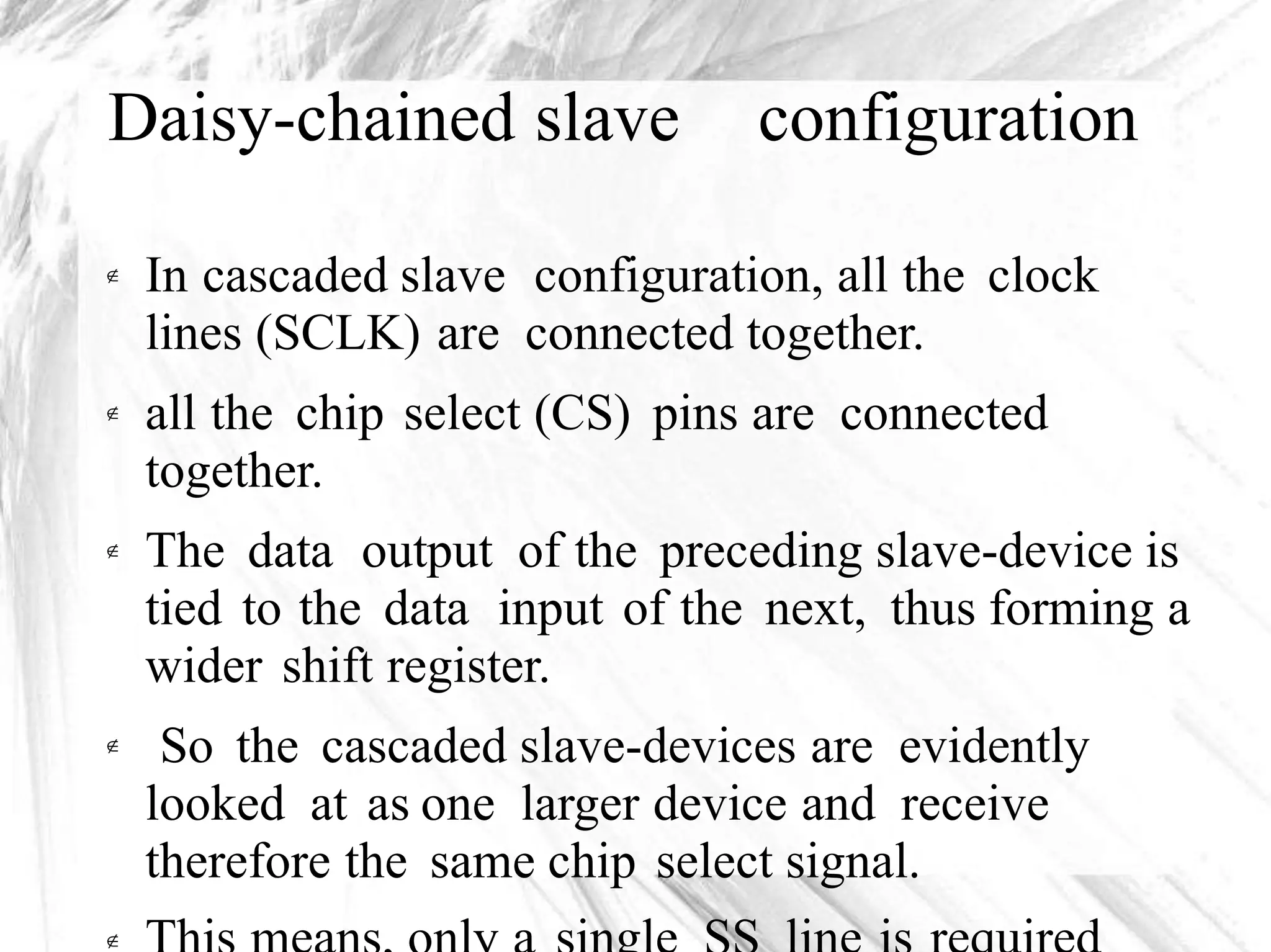 Daisy-chained slave configuration
In cascaded slave configuration, all the clock
lines (SCLK) are connected together.
all the chip select (CS) pins are connected
together.
The data output of the preceding slave-device is
tied to the data input of the next, thus forming a
wider shift register.
So the cascaded slave-devices are evidently
looked at as one larger device and receive
therefore the same chip select signal.





 