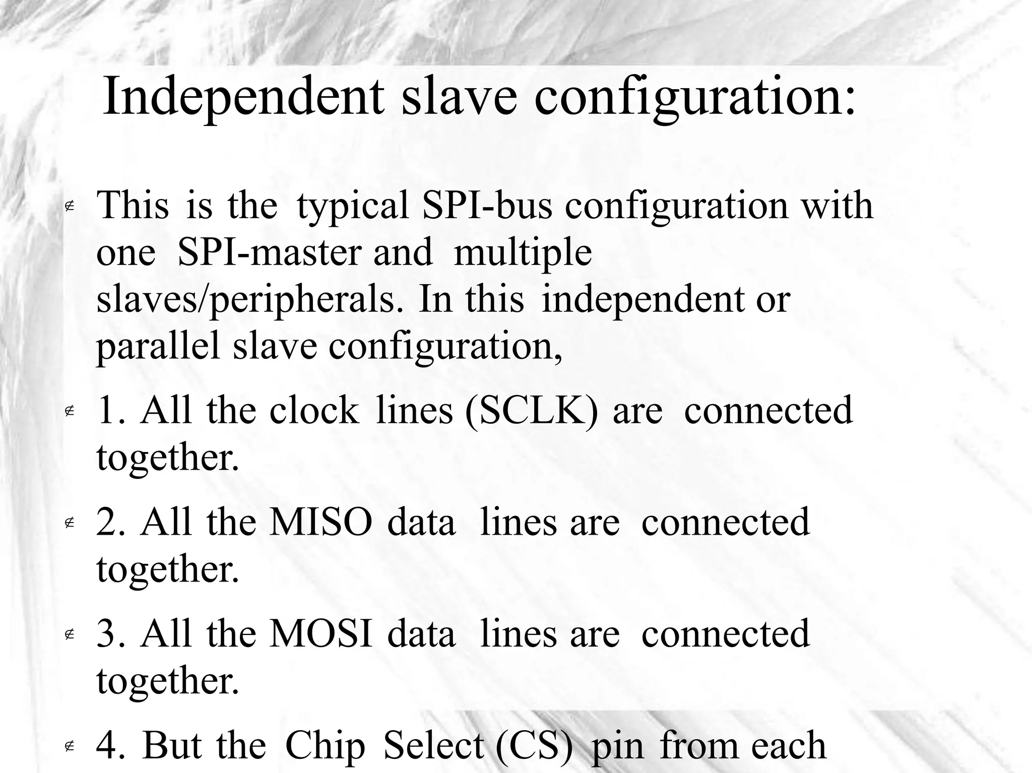 Independent slave configuration:
This is the typical SPI-bus configuration with
one SPI-master and multiple
slaves/peripherals. In this independent or
parallel slave configuration,

1. All the
together.
2. All the
together.
3. All the
together.
clock lines (SCLK) are connected
MISO data lines are connected
MOSI data lines are connected
4. But the Chip Select (CS) pin from each
 