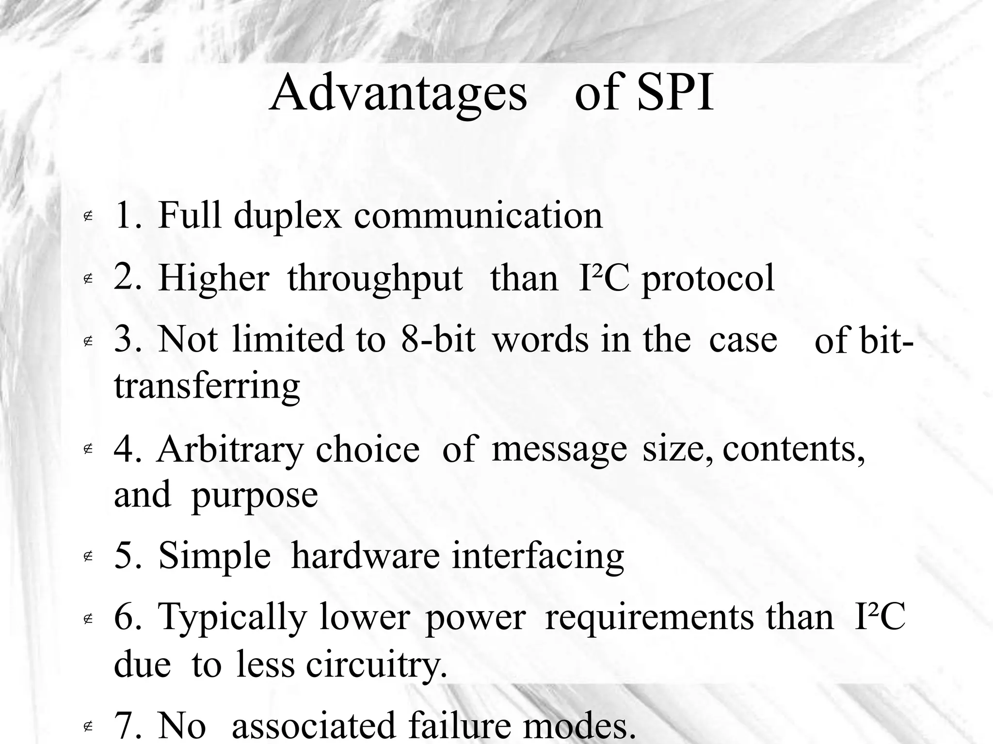 Advantages of SPI
1.
2.
3.
Full duplex communication
Higher throughput
Not limited to 8-bit
than I²C protocol
words in the case

of bit-
transferring
4. Arbitrary choice of
and purpose
message size, contents,
5. Simple hardware interfacing
6. Typically lower power requirements than I²C
due to less circuitry.


7. No associated failure modes.
 