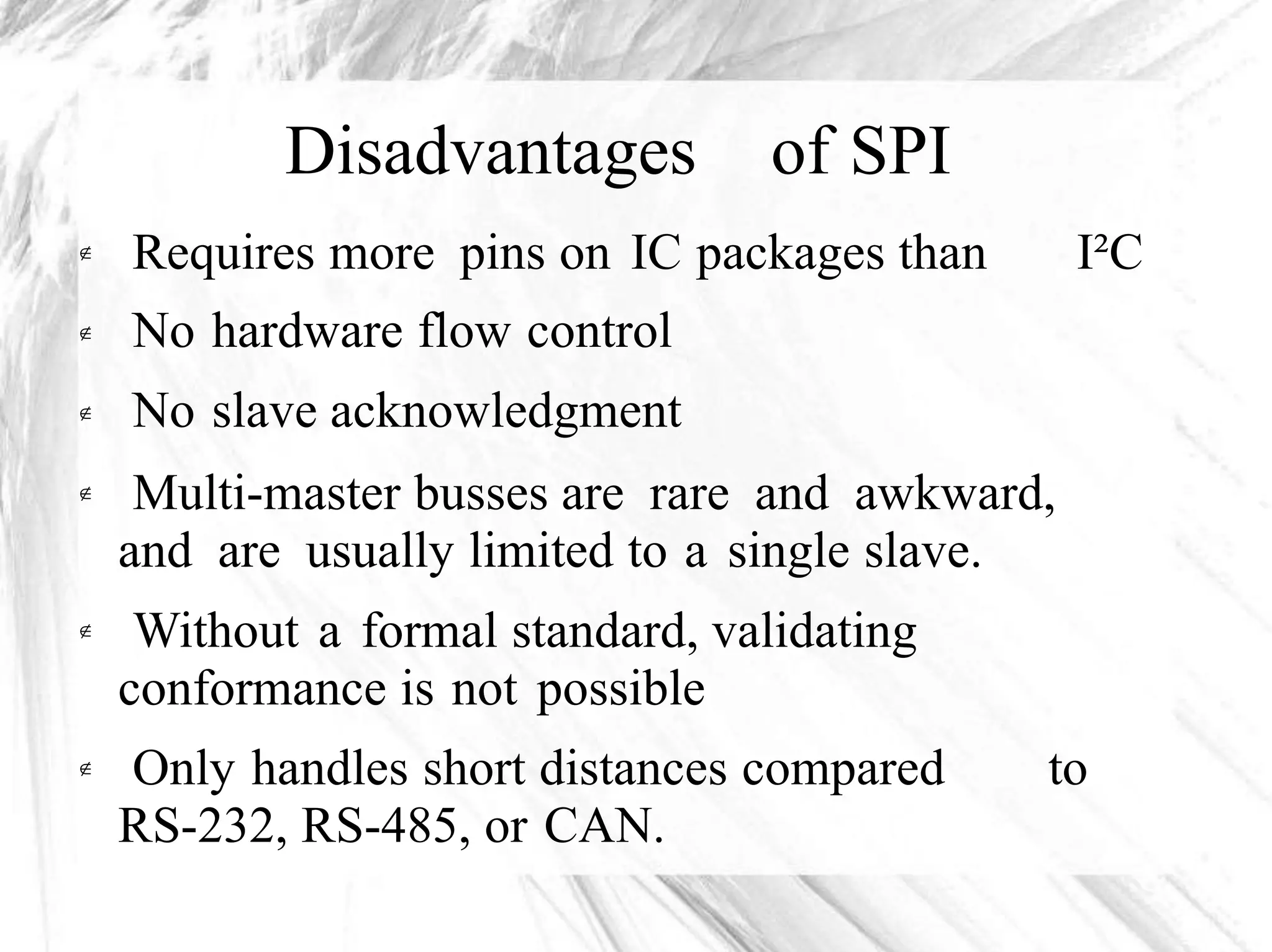 Disadvantages of SPI
Requires more pins on IC packages than
No hardware flow control
No slave acknowledgment
I²C


Multi-master busses are rare and awkward,
and are usually limited to a single slave.
Without a formal standard, validating
conformance is not possible


Only handles short distances compared
RS-232, RS-485, or CAN.
to
 