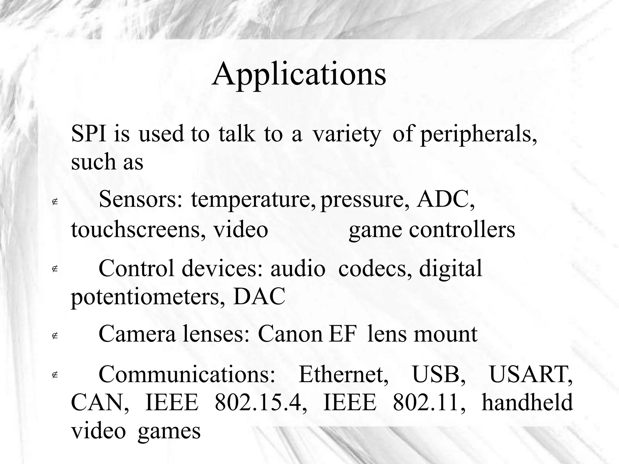 Applications
SPI is used to talk to a variety of peripherals,
such as
Sensors: temperature, pressure, ADC,
touchscreens, video game controllers
Control devices: audio codecs, digital
potentiometers, DAC
Camera lenses: Canon EF lens mount
Communications: Ethernet, USB, USART,
CAN, IEEE 802.15.4, IEEE 802.11, handheld
video games



 