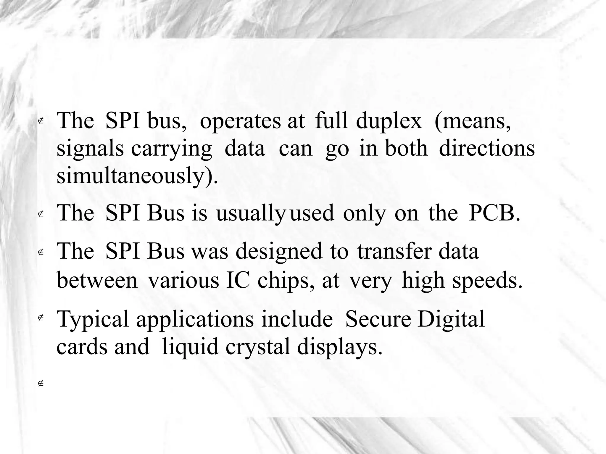 The SPI bus, operates at full duplex (means,
signals carrying data can go in both directions
simultaneously).
The SPI Bus is usuallyused only on the PCB.
The SPI Bus was designed to transfer data
between various IC chips, at very high speeds.
Typical applications include Secure Digital
cards and liquid crystal displays.





 
