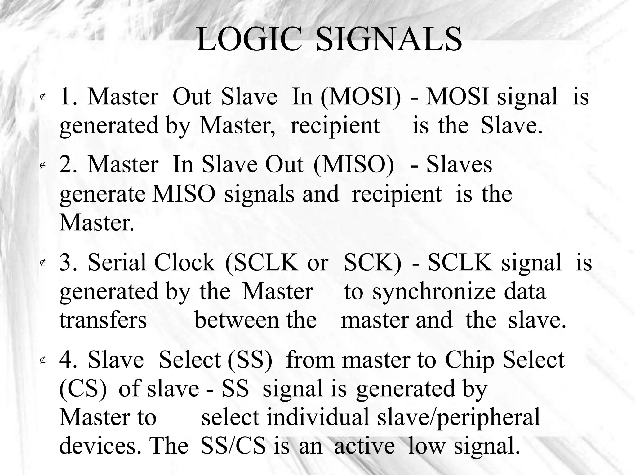 LOGIC SIGNALS
1. Master Out Slave In (MOSI)
generated by Master, recipient
2. Master In Slave Out (MISO)
- MOSI signal
is the Slave.
- Slaves
is

generate MISO signals and recipient is the
Master.
3. Serial Clock (SCLK or
generated by the Master
SCK) - SCLK signal
to synchronize data
is
transfers between the master and the slave.
4. Slave Select (SS) from master to Chip Select
(CS) of slave - SS signal is generated by

Master to select individual slave/peripheral
devices. The SS/CS is an active low signal.
 