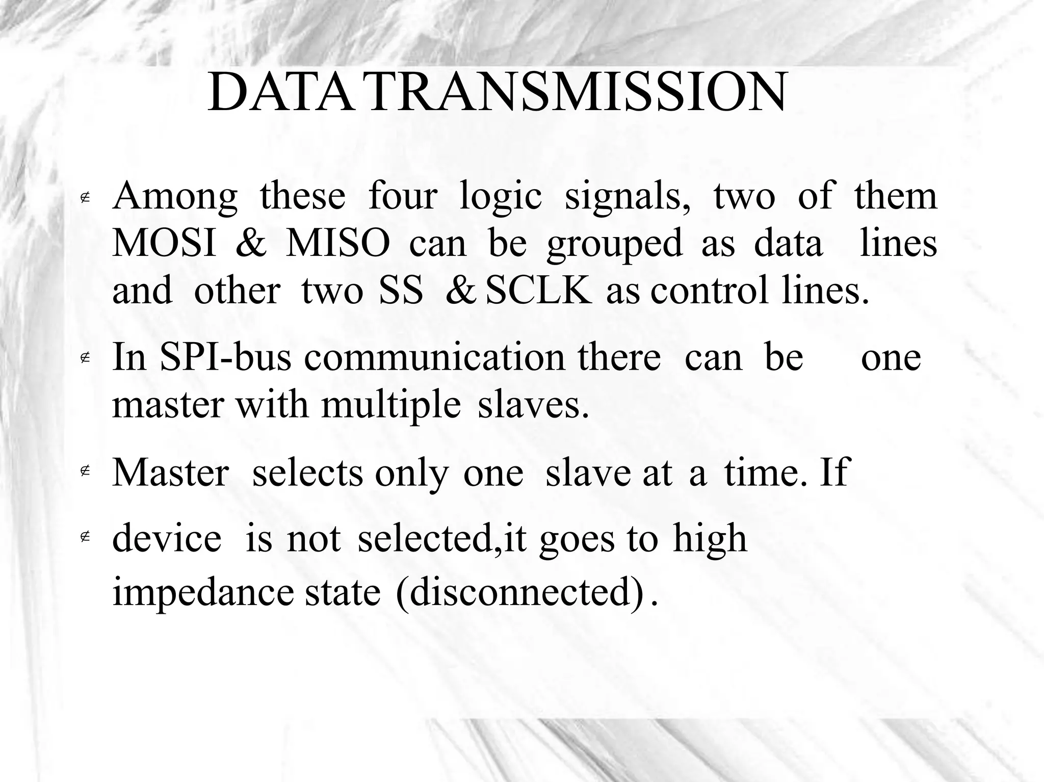 DATATRANSMISSION
Among these four logic signals, two of them
MOSI & MISO can be grouped as data lines
and other two SS & SCLK as control lines.

In SPI-bus communication there can be
master with multiple slaves.
Master selects only one slave at a time. If
device is not selected,it goes to high
impedance state (disconnected).
one


 