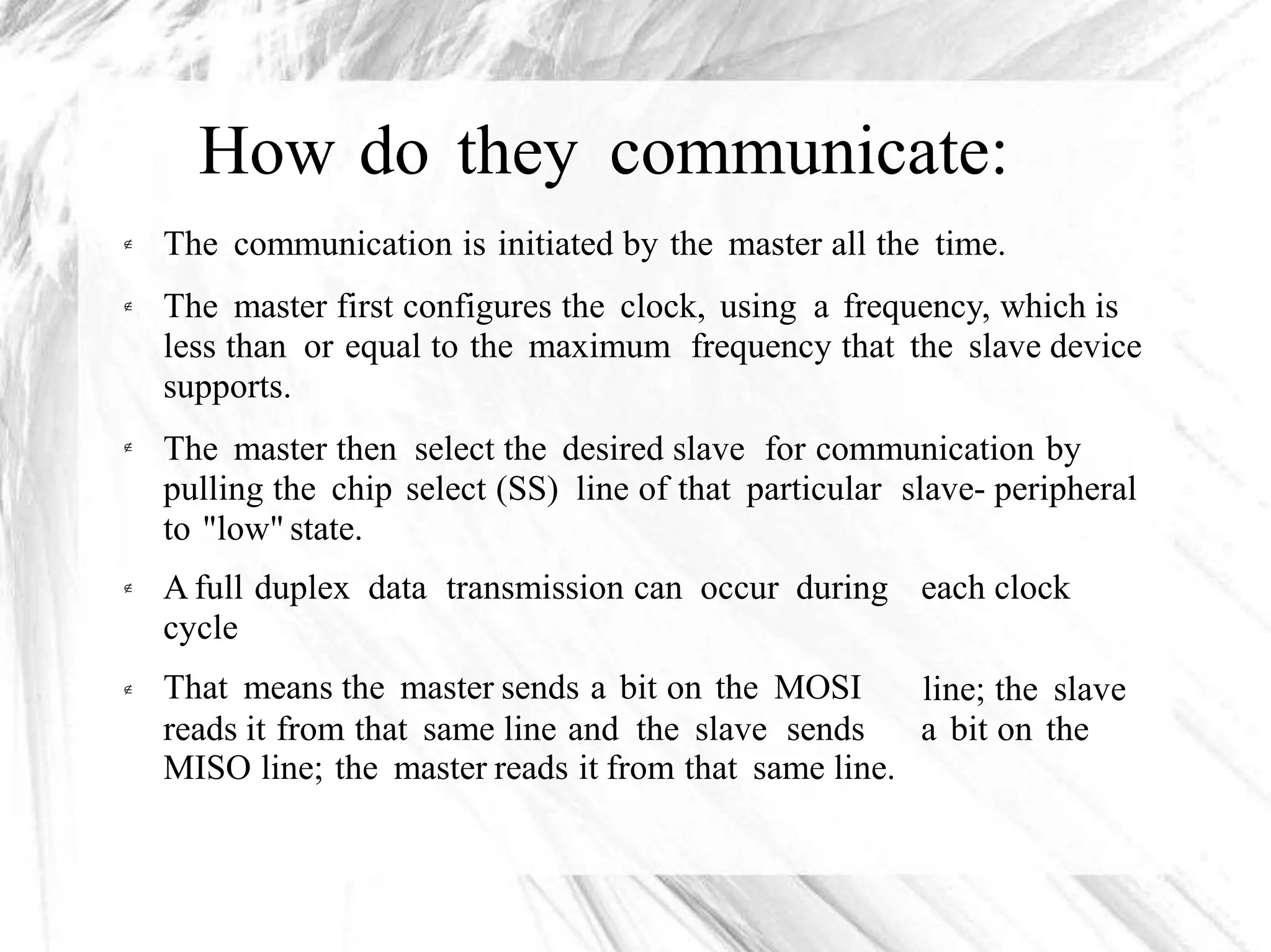 How do they communicate:
The communication is initiated by the master all the time.
The master first configures the clock, using a frequency, which is
less than or equal to the maximum frequency that the slave device
supports.
The master then select the desired slave for communication by
pulling the chip select (SS) line of that particular slave- peripheral
to "low" state.



A full duplex data transmission can occur during
cycle
That means the master sends a bit on the MOSI
reads it from that same line and the slave sends
each clock
line; the slave
a bit on the

MISO line; the master reads it from that same line.
 