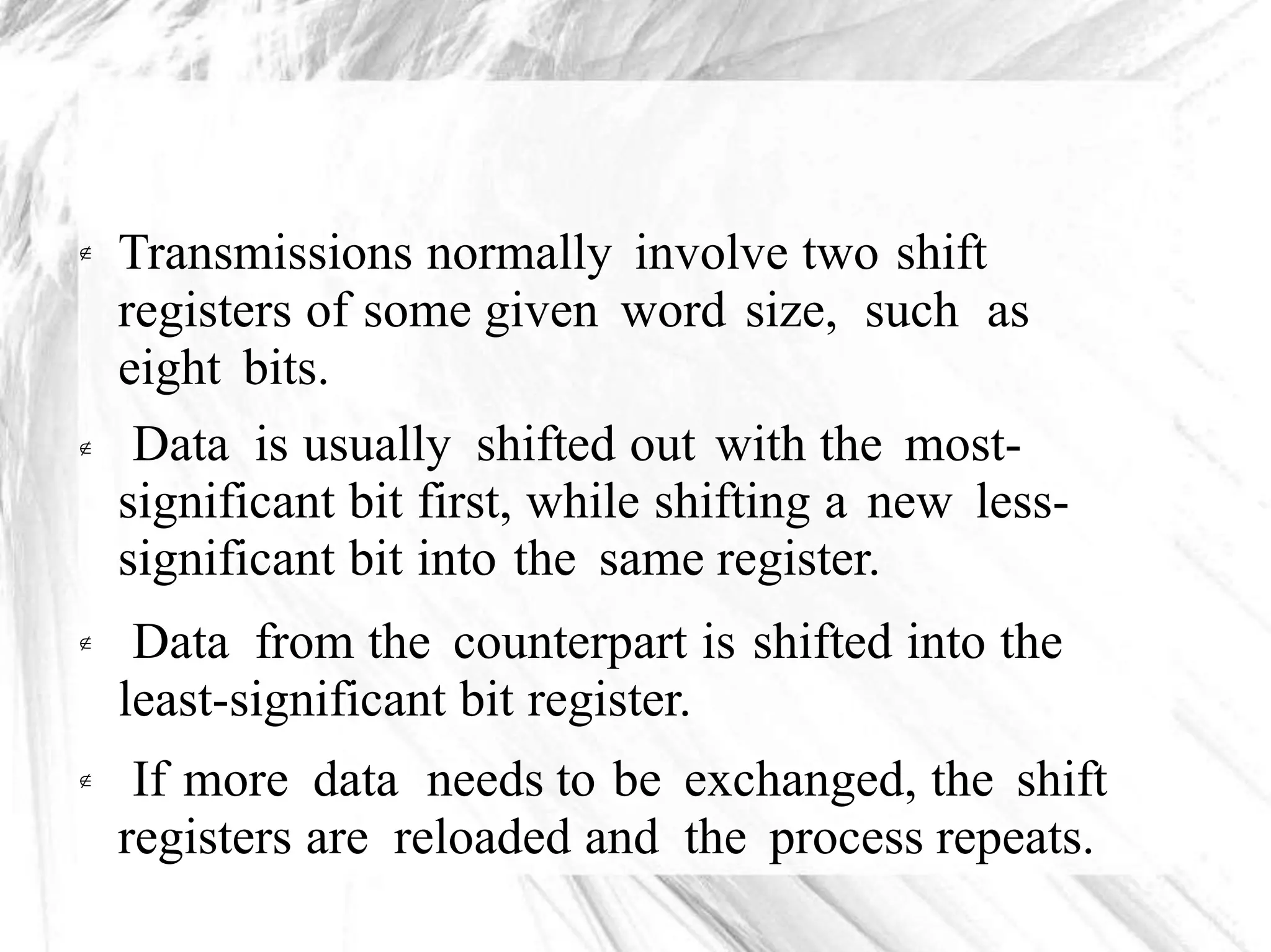 Transmissions normally involve two shift
registers of some given word size, such as
eight bits.
Data is usually shifted out with the most-
significant bit first, while shifting a new less-
significant bit into the same register.
Data from the counterpart is shifted into the
least-significant bit register.
If more data needs to be exchanged, the shift
registers are reloaded and the process repeats.




 