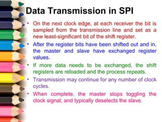 Data Transmission in SPI
• On the next clock edge, at each receiver the bit is
sampled from the transmission line and set as a
new least-significant bit of the shift register.
• After the register bits have been shifted out and in,
the master and slave have exchanged register
values.
• If more data needs to be exchanged, the shift
registers are reloaded and the process repeats.
• Transmission may continue for any number of clock
cycles.
• When complete, the master stops toggling the
clock signal, and typically deselects the slave.
 