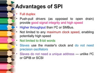 Advantages of SPI
• Full duplex
• Push-pull drivers (as opposed to open drain)
provide good signal integrity and high speed
• Higher throughput than I²C or SMBus.
• Not limited to any maximum clock speed, enabling
potentially high speed
• Not limited to 8-bit words
• Slaves use the master's clock and do not need
precision oscillators
• Slaves do not need a unique address — unlike I²C
or GPIB or SCSI
 