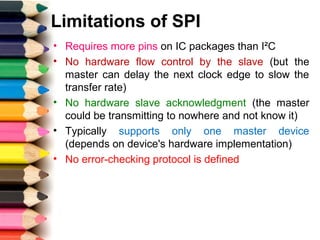 Limitations of SPI
• Requires more pins on IC packages than I²C
• No hardware flow control by the slave (but the
master can delay the next clock edge to slow the
transfer rate)
• No hardware slave acknowledgment (the master
could be transmitting to nowhere and not know it)
• Typically supports only one master device
(depends on device's hardware implementation)
• No error-checking protocol is defined
 