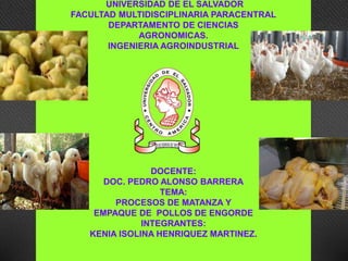 UNIVERSIDAD DE EL SALVADOR
FACULTAD MULTIDISCIPLINARIA PARACENTRAL
DEPARTAMENTO DE CIENCIAS
AGRONOMICAS.
INGENIERIA AGROINDUSTRIAL
DOCENTE:
DOC. PEDRO ALONSO BARRERA
TEMA:
PROCESOS DE MATANZA Y
EMPAQUE DE POLLOS DE ENGORDE
INTEGRANTES:
KENIA ISOLINA HENRIQUEZ MARTINEZ.
 