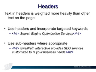 Headers Text in headers is weighted more heavily than other text on the page. Use headers and incorporate targeted keywords <h1>  Search Engine Optimization Services </h1> Use sub-headers where appropriate <h2>  SwellPath Interactive provides SEO services customized to fit your business needs </h2> 