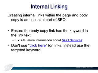 Internal Linking Creating internal links within the page and body copy is an essential part of SEO.  Ensure the body copy link has the keyword in the link text  Ex:  Get more information about  SEO Services Don't use " click here " for links, instead use the targeted keyword 