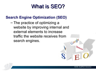 What is SEO? Search Engine Optimization (SEO) The practice of optimizing a website by improving internal and external elements to increase traffic the website receives from search engines. 