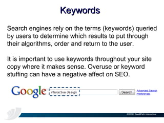 Keywords Search engines rely on the terms (keywords) queried by users to determine which results to put through their algorithms, order and return to the user.  It is important to use keywords throughout your site copy where it makes sense. Overuse or keyword stuffing can have a negative affect on SEO. 