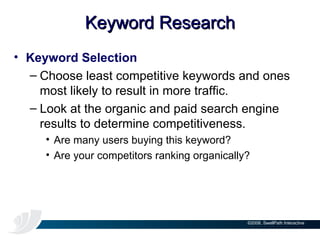 Keyword Research Keyword Selection Choose least competitive keywords and ones most likely to result in more traffic. Look at the organic and paid search engine results to determine competitiveness. Are many users buying this keyword? Are your competitors ranking organically? 