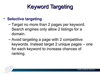 Keyword Targeting Selective targeting Target no more than 2 pages per keyword. Search engines only allow 2 listings for a domain. Avoid targeting a page with 2 competitive keywords. Instead target 2 unique pages – one for each keyword to increase chances of ranking. 