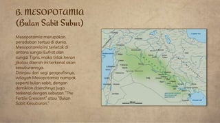 B. MESOPOTAMIA
(Bulan Sabit Subur)
Mesopotamia merupakan
peradaban tertua di dunia.
Mesopotamia ini terletak di
antara sungai Eufrat dan
sungai Tigris, maka tidak heran
jikalau daerah ini terkenal akan
kesuburannya.
Ditinjau dari segi geografisnya,
wilayah Mesopotamia nampak
seperti bulan sabit, dengan
demikian daerahnya juga
terkenal dengan sebutan “The
Fertile Crescent” atau “Bulan
Sabit Kesuburan.”
 