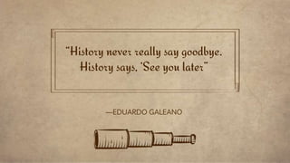 “History never really say goodbye.
History says, ‘See you later”
—EDUARDO GALEANO
 