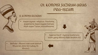 01. KONDISI JAZIRAH ARAB
PRA-ISLAM
B. KONDISI RELIGIUS
• Berhala : dibawa oleh took kabilah
Khuza’ah, (Amr bin Luhay Al-
Khuza’i)
• Agama Hanif : Agama tauhid pra-
Islam yang dibawa Nabi Ibrahim AS.
• Kepercayaan religious : fatalisme,
paganisme, kepercayaan bahwa
Allah super Tuhan, monotheisme.
 