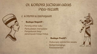 • Budaya Negatif :
- Perang antar suku
- Perbudakan merajalela
- Penguburan bayi
perempuan hidup-hidup.
E. KONDISI KEBUDAYAAN
• Budaya Positif :
- Hubungan solidaritas sesuku
- Berkembangnya
Kesusasteraan
01. KONDISI JAZIRAH ARAB
PRA-ISLAM
 