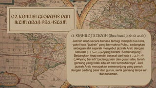 02. KONDISI GEORAFIS DAN
IKLIM ARAB PRA-ISLAM
Jazirah Arab secara bahasa terbagi menjadi dua kata,
yakni kata “jazirah” yang bermakna Pulau, sedangkan
sebagian ahli sejarah menyebut jazirah Arab dengan
sebutan ( ( ‫شبه‬ ‫الجزيرة‬yang berarti “Semenanjung”.
Sedangkan Arab sendiri berasal dari kata ( ‫و‬ ‫الصحاري‬
‫القفار‬) yang berarti “padang pasir dan gurun atau tanah
gersang yang tidak ada air dan tumbuhannya”. Jadi
jazirah Arab merupakan semenanjung yang penuh
dengan padang pasir dan gurun, serta gersang tanpa air
dan tanaman.
A. SIBHUL JAZIRAH (ilmu bumi jazirah arab)
 