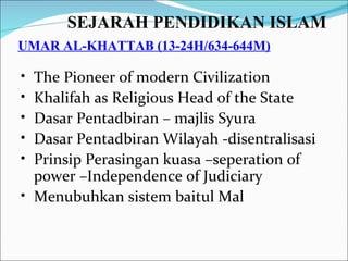 SEJARAH PENDIDIKAN ISLAM   UMAR AL-KHATTAB (13-24H/634-644M) The Pioneer of modern Civilization Khalifah as Religious Head of the State Dasar Pentadbiran – majlis Syura Dasar Pentadbiran Wilayah -disentralisasi Prinsip Perasingan kuasa –seperation of power –Independence of Judiciary Menubuhkan sistem baitul Mal 