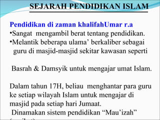 Pendidikan di zaman khalifahUmar r.a Sangat  mengambil berat tentang pendidikan.  Melantik beberapa ulama’ berkaliber sebagai  guru di masjid-masjid sekitar kawasan seperti  Basrah & Damsyik untuk mengajar umat Islam. Dalam tahun 17H, beliau  menghantar para guru ke setiap wilayah Islam untuk mengajar di masjid pada setiap hari Jumaat. Dinamakan sistem pendidikan “Mau’izah” (nasihat)  SEJARAH PENDIDIKAN ISLAM   