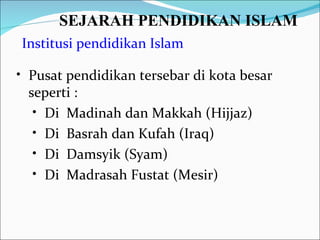 SEJARAH PENDIDIKAN ISLAM   Institusi pendidikan Islam Pusat pendidikan tersebar di kota besar seperti : Di  Madinah dan Makkah (Hijjaz) Di  Basrah dan Kufah (Iraq) Di  Damsyik (Syam) Di  Madrasah Fustat (Mesir) 