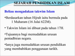 Beliau mengadakan takwim Islam   Berdasarkan tahun Hijrah iaitu bermula pada  1 Muharam (16 Julai 622M).  Takwim Islam ini dibuat pada tahun 17H.  Tujuannya bagi memudahkan urusan pentadbiran negara.  Ianya juga memudahkan urusan pendidikan yang membabitkan penggunaan tarikh. SEJARAH PENDIDIKAN ISLAM   