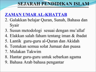 ZAMAN UMAR AL-KHATTAB Galakkan belajar Quran, Sunah, Bahasa dan Syair Susun metodologi  sesuai dengan mu’allaf Elakkan salah faham tentang iman & ibadat Lantik  guru-guru al-Quran dan Akidah Tentukan semua solat Jumaat dan puasa Mulakan Takwim Hantar guru-guru untuk sebarkan agama Bahasa Arab bahasa pengantar SEJARAH PENDIDIKAN ISLAM   