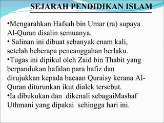 Mengarahkan Hafsah bin Umar (ra) supaya Al-Quran disalin semuanya.  Salinan ini dibuat sebanyak enam kali, setelah beberapa pencanggahan berlaku.  Tugas ini dipikul oleh Zaid bin Thabit yang berpandukan hafalan para hafiz dan dirujukkan kepada bacaan Quraisy kerana Al-Quran diturunkan ikut dialek tersebut.  Ia dibukukan dan  dikenali sebagaiMashaf Uthmani yang dipakai  sehingga hari ini. SEJARAH PENDIDIKAN ISLAM   