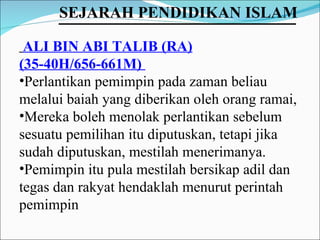 ALI BIN ABI TALIB (RA) (35-40H/656-661M)  Perlantikan pemimpin pada zaman beliau melalui baiah yang diberikan oleh orang ramai,  Mereka boleh menolak perlantikan sebelum sesuatu pemilihan itu diputuskan, tetapi jika sudah diputuskan, mestilah menerimanya.  Pemimpin itu pula mestilah bersikap adil dan tegas dan rakyat hendaklah menurut perintah pemimpin SEJARAH PENDIDIKAN ISLAM   