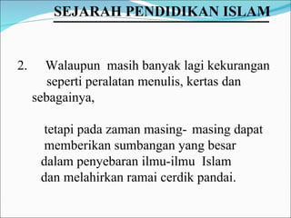 Walaupun  masih banyak lagi kekurangan  seperti peralatan menulis, kertas dan  sebagainya,  tetapi pada zaman masing- masing dapat  memberikan sumbangan yang besar  dalam penyebaran ilmu-ilmu  Islam  dan melahirkan ramai cerdik pandai. SEJARAH PENDIDIKAN ISLAM   