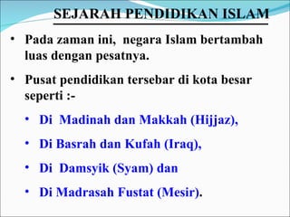 Pada zaman ini,  negara Islam bertambah luas dengan pesatnya.  Pusat pendidikan tersebar di kota besar seperti :- Di  Madinah dan Makkah (Hijjaz),  Di Basrah dan Kufah (Iraq),  Di  Damsyik (Syam) dan  Di Madrasah Fustat (Mesir) . SEJARAH PENDIDIKAN ISLAM   