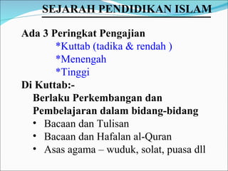 Ada 3 Peringkat Pengajian *Kuttab (tadika & rendah ) *Menengah *Tinggi Di Kuttab:-  Berlaku Perkembangan dan Pembelajaran dalam bidang-bidang Bacaan dan Tulisan Bacaan dan Hafalan al-Quran Asas agama – wuduk, solat, puasa dll SEJARAH PENDIDIKAN ISLAM   